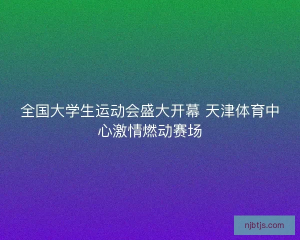 全国大学生运动会盛大开幕 天津体育中心激情燃动赛场