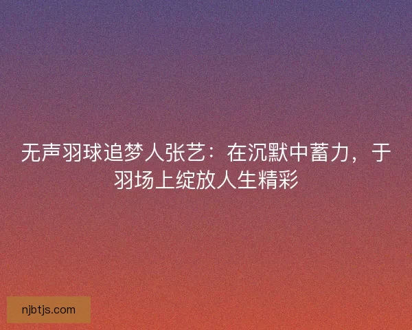 无声羽球追梦人张艺：在沉默中蓄力，于羽场上绽放人生精彩